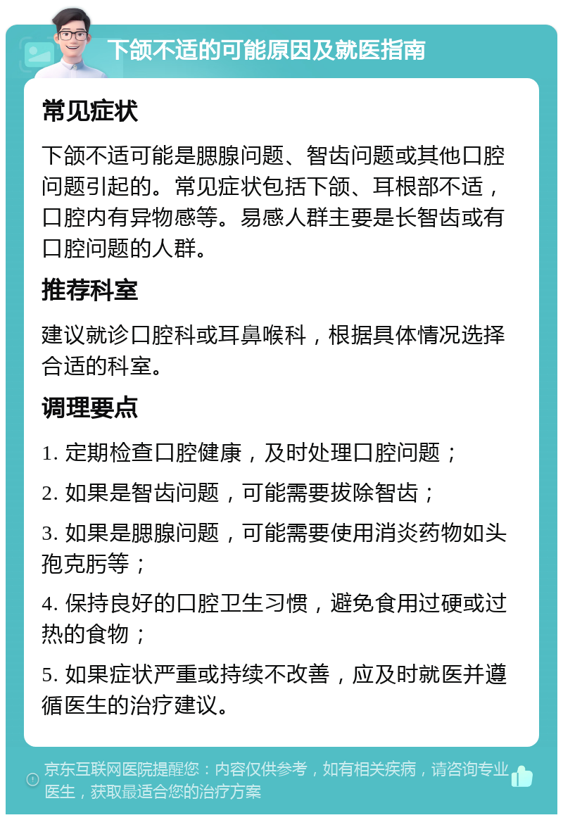 下颌不适的可能原因及就医指南 常见症状 下颌不适可能是腮腺问题、智齿问题或其他口腔问题引起的。常见症状包括下颌、耳根部不适，口腔内有异物感等。易感人群主要是长智齿或有口腔问题的人群。 推荐科室 建议就诊口腔科或耳鼻喉科，根据具体情况选择合适的科室。 调理要点 1. 定期检查口腔健康，及时处理口腔问题； 2. 如果是智齿问题，可能需要拔除智齿； 3. 如果是腮腺问题，可能需要使用消炎药物如头孢克肟等； 4. 保持良好的口腔卫生习惯，避免食用过硬或过热的食物； 5. 如果症状严重或持续不改善，应及时就医并遵循医生的治疗建议。