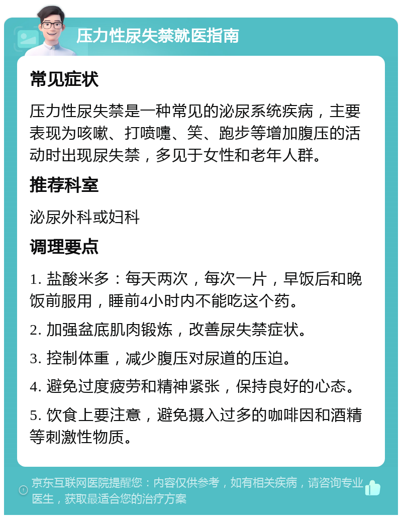 压力性尿失禁就医指南 常见症状 压力性尿失禁是一种常见的泌尿系统疾病，主要表现为咳嗽、打喷嚏、笑、跑步等增加腹压的活动时出现尿失禁，多见于女性和老年人群。 推荐科室 泌尿外科或妇科 调理要点 1. 盐酸米多：每天两次，每次一片，早饭后和晚饭前服用，睡前4小时内不能吃这个药。 2. 加强盆底肌肉锻炼，改善尿失禁症状。 3. 控制体重，减少腹压对尿道的压迫。 4. 避免过度疲劳和精神紧张，保持良好的心态。 5. 饮食上要注意，避免摄入过多的咖啡因和酒精等刺激性物质。