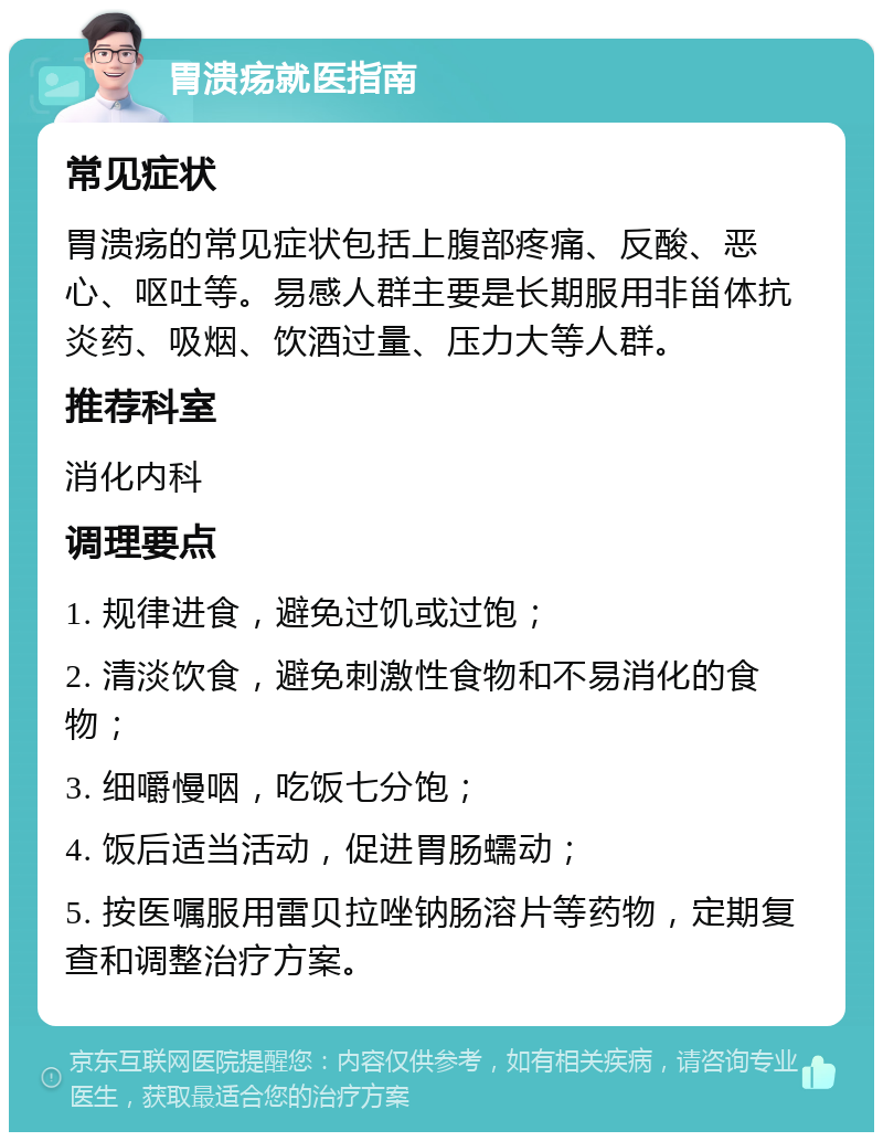 胃溃疡就医指南 常见症状 胃溃疡的常见症状包括上腹部疼痛、反酸、恶心、呕吐等。易感人群主要是长期服用非甾体抗炎药、吸烟、饮酒过量、压力大等人群。 推荐科室 消化内科 调理要点 1. 规律进食，避免过饥或过饱； 2. 清淡饮食，避免刺激性食物和不易消化的食物； 3. 细嚼慢咽，吃饭七分饱； 4. 饭后适当活动，促进胃肠蠕动； 5. 按医嘱服用雷贝拉唑钠肠溶片等药物，定期复查和调整治疗方案。