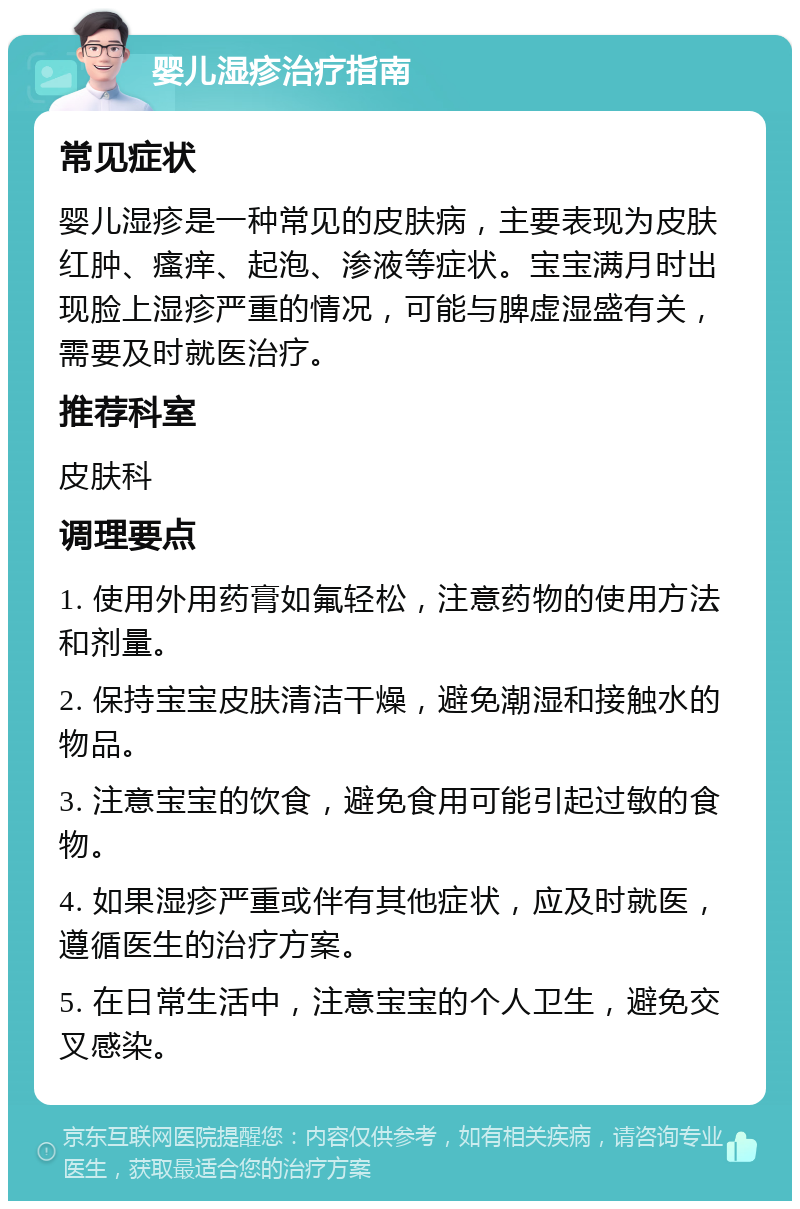 婴儿湿疹治疗指南 常见症状 婴儿湿疹是一种常见的皮肤病，主要表现为皮肤红肿、瘙痒、起泡、渗液等症状。宝宝满月时出现脸上湿疹严重的情况，可能与脾虚湿盛有关，需要及时就医治疗。 推荐科室 皮肤科 调理要点 1. 使用外用药膏如氟轻松，注意药物的使用方法和剂量。 2. 保持宝宝皮肤清洁干燥，避免潮湿和接触水的物品。 3. 注意宝宝的饮食，避免食用可能引起过敏的食物。 4. 如果湿疹严重或伴有其他症状，应及时就医，遵循医生的治疗方案。 5. 在日常生活中，注意宝宝的个人卫生，避免交叉感染。