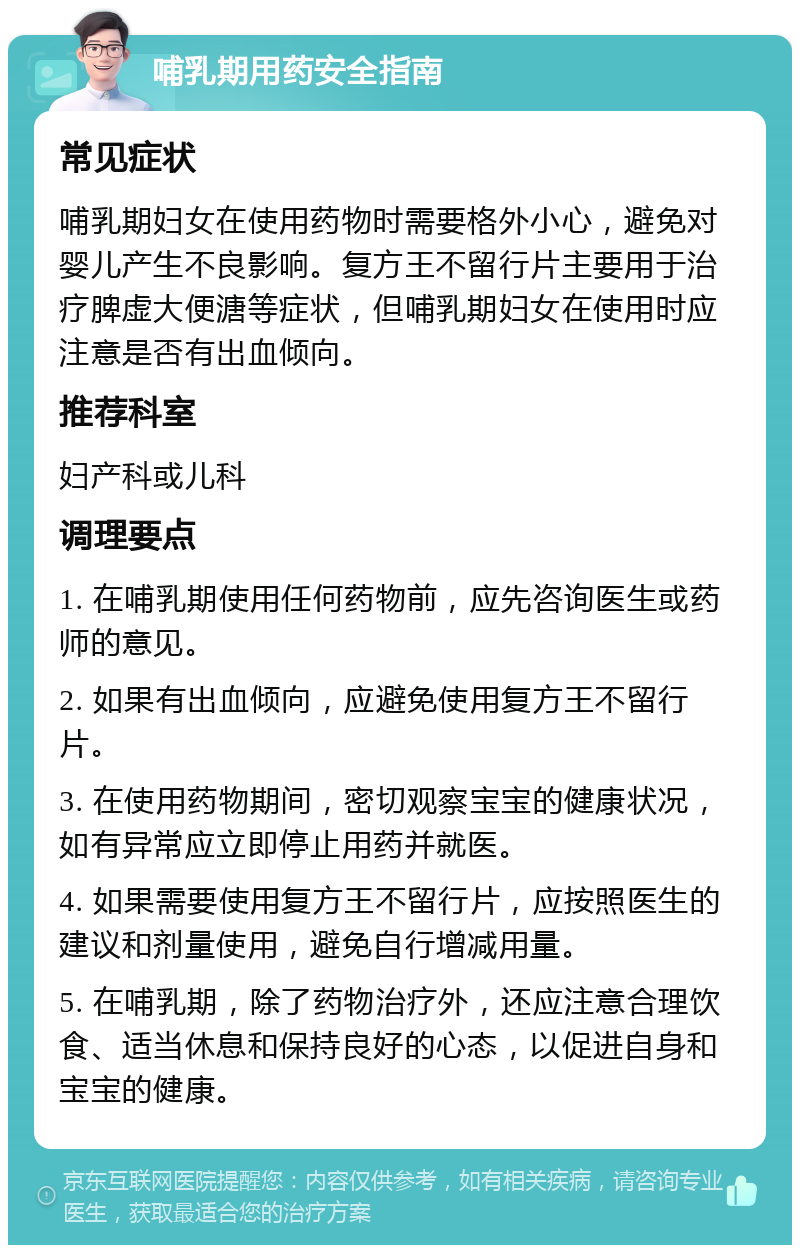 哺乳期用药安全指南 常见症状 哺乳期妇女在使用药物时需要格外小心，避免对婴儿产生不良影响。复方王不留行片主要用于治疗脾虚大便溏等症状，但哺乳期妇女在使用时应注意是否有出血倾向。 推荐科室 妇产科或儿科 调理要点 1. 在哺乳期使用任何药物前，应先咨询医生或药师的意见。 2. 如果有出血倾向，应避免使用复方王不留行片。 3. 在使用药物期间，密切观察宝宝的健康状况，如有异常应立即停止用药并就医。 4. 如果需要使用复方王不留行片，应按照医生的建议和剂量使用，避免自行增减用量。 5. 在哺乳期，除了药物治疗外，还应注意合理饮食、适当休息和保持良好的心态，以促进自身和宝宝的健康。