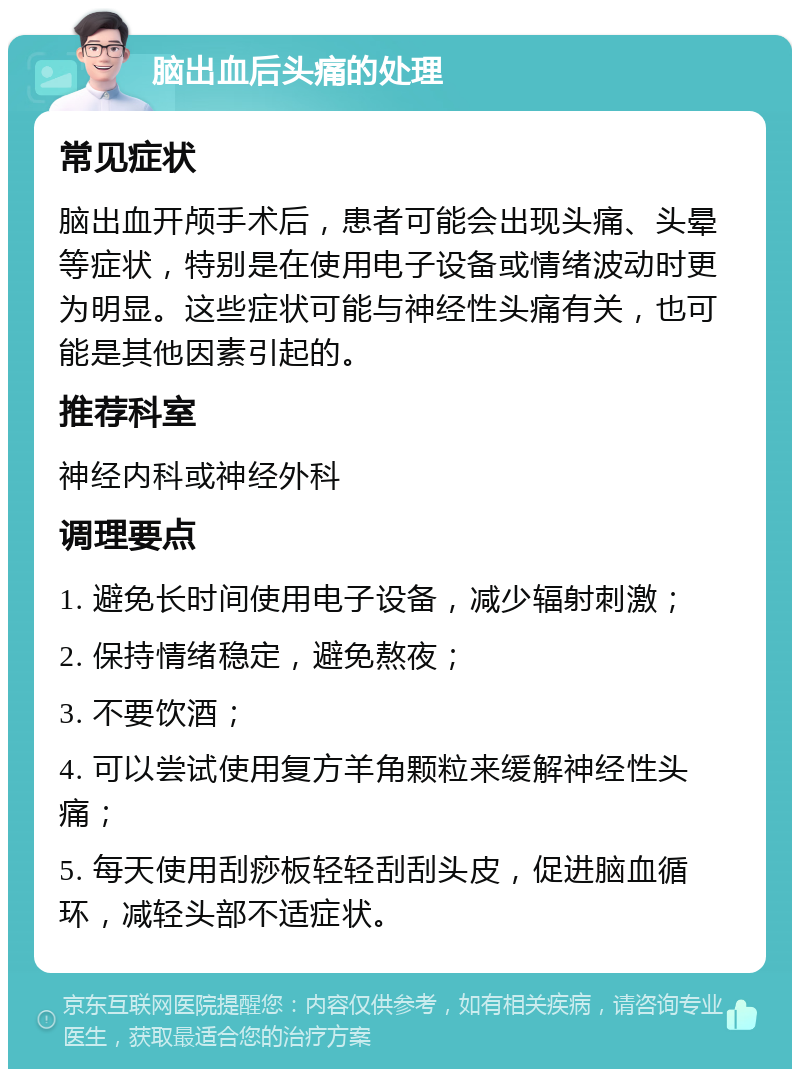 脑出血后头痛的处理 常见症状 脑出血开颅手术后，患者可能会出现头痛、头晕等症状，特别是在使用电子设备或情绪波动时更为明显。这些症状可能与神经性头痛有关，也可能是其他因素引起的。 推荐科室 神经内科或神经外科 调理要点 1. 避免长时间使用电子设备，减少辐射刺激； 2. 保持情绪稳定，避免熬夜； 3. 不要饮酒； 4. 可以尝试使用复方羊角颗粒来缓解神经性头痛； 5. 每天使用刮痧板轻轻刮刮头皮，促进脑血循环，减轻头部不适症状。