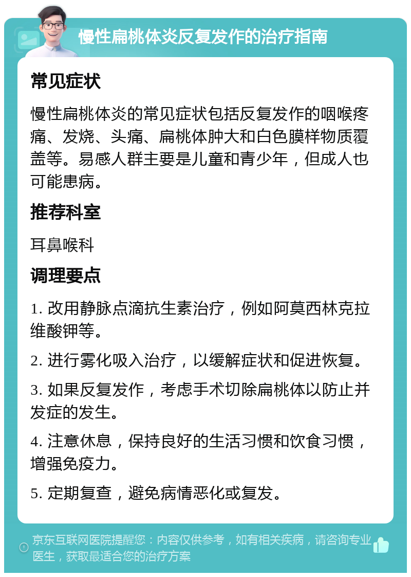 慢性扁桃体炎反复发作的治疗指南 常见症状 慢性扁桃体炎的常见症状包括反复发作的咽喉疼痛、发烧、头痛、扁桃体肿大和白色膜样物质覆盖等。易感人群主要是儿童和青少年，但成人也可能患病。 推荐科室 耳鼻喉科 调理要点 1. 改用静脉点滴抗生素治疗，例如阿莫西林克拉维酸钾等。 2. 进行雾化吸入治疗，以缓解症状和促进恢复。 3. 如果反复发作，考虑手术切除扁桃体以防止并发症的发生。 4. 注意休息，保持良好的生活习惯和饮食习惯，增强免疫力。 5. 定期复查，避免病情恶化或复发。