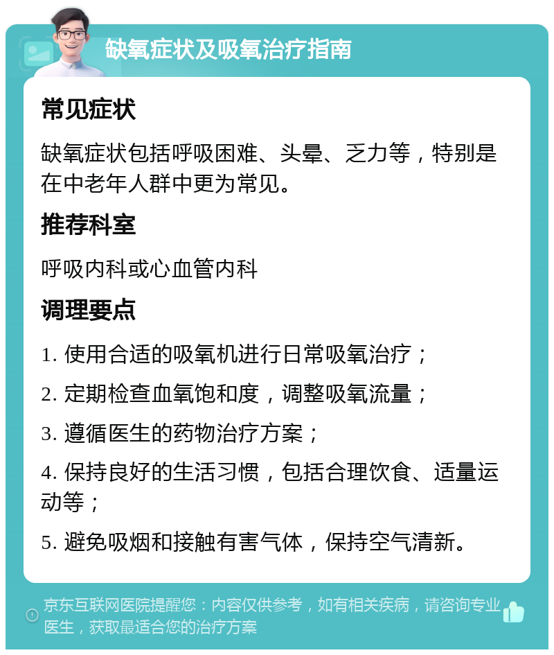 缺氧症状及吸氧治疗指南 常见症状 缺氧症状包括呼吸困难、头晕、乏力等，特别是在中老年人群中更为常见。 推荐科室 呼吸内科或心血管内科 调理要点 1. 使用合适的吸氧机进行日常吸氧治疗； 2. 定期检查血氧饱和度，调整吸氧流量； 3. 遵循医生的药物治疗方案； 4. 保持良好的生活习惯，包括合理饮食、适量运动等； 5. 避免吸烟和接触有害气体，保持空气清新。