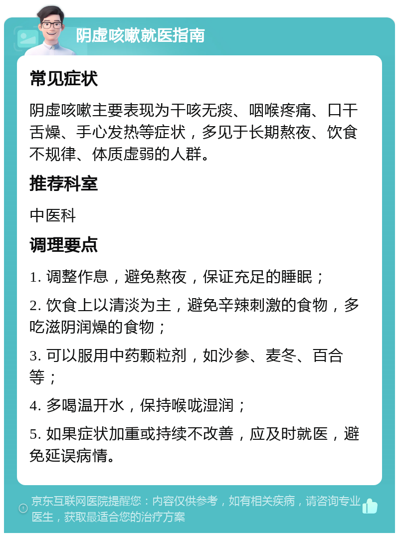 阴虚咳嗽就医指南 常见症状 阴虚咳嗽主要表现为干咳无痰、咽喉疼痛、口干舌燥、手心发热等症状，多见于长期熬夜、饮食不规律、体质虚弱的人群。 推荐科室 中医科 调理要点 1. 调整作息，避免熬夜，保证充足的睡眠； 2. 饮食上以清淡为主，避免辛辣刺激的食物，多吃滋阴润燥的食物； 3. 可以服用中药颗粒剂，如沙参、麦冬、百合等； 4. 多喝温开水，保持喉咙湿润； 5. 如果症状加重或持续不改善，应及时就医，避免延误病情。