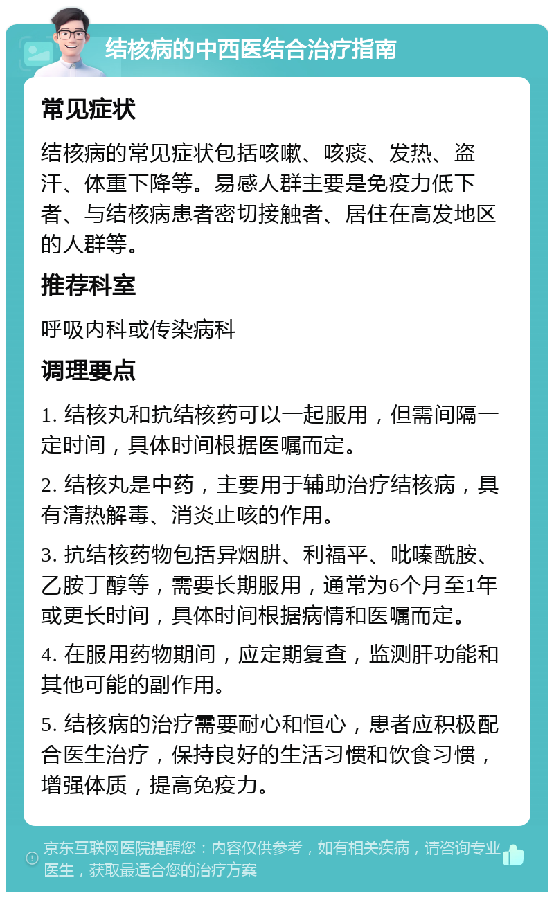 结核病的中西医结合治疗指南 常见症状 结核病的常见症状包括咳嗽、咳痰、发热、盗汗、体重下降等。易感人群主要是免疫力低下者、与结核病患者密切接触者、居住在高发地区的人群等。 推荐科室 呼吸内科或传染病科 调理要点 1. 结核丸和抗结核药可以一起服用，但需间隔一定时间，具体时间根据医嘱而定。 2. 结核丸是中药，主要用于辅助治疗结核病，具有清热解毒、消炎止咳的作用。 3. 抗结核药物包括异烟肼、利福平、吡嗪酰胺、乙胺丁醇等，需要长期服用，通常为6个月至1年或更长时间，具体时间根据病情和医嘱而定。 4. 在服用药物期间，应定期复查，监测肝功能和其他可能的副作用。 5. 结核病的治疗需要耐心和恒心，患者应积极配合医生治疗，保持良好的生活习惯和饮食习惯，增强体质，提高免疫力。