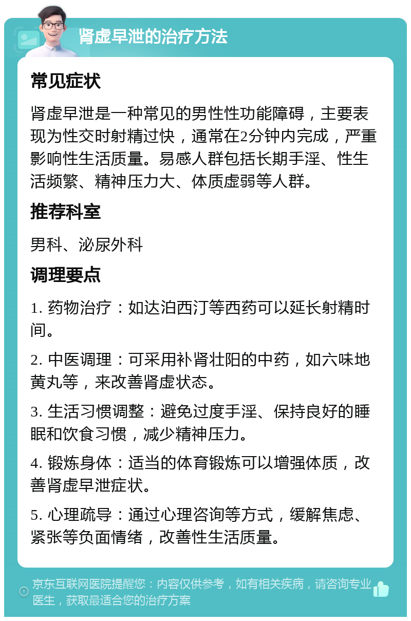 肾虚早泄的治疗方法 常见症状 肾虚早泄是一种常见的男性性功能障碍，主要表现为性交时射精过快，通常在2分钟内完成，严重影响性生活质量。易感人群包括长期手淫、性生活频繁、精神压力大、体质虚弱等人群。 推荐科室 男科、泌尿外科 调理要点 1. 药物治疗：如达泊西汀等西药可以延长射精时间。 2. 中医调理：可采用补肾壮阳的中药，如六味地黄丸等，来改善肾虚状态。 3. 生活习惯调整：避免过度手淫、保持良好的睡眠和饮食习惯，减少精神压力。 4. 锻炼身体：适当的体育锻炼可以增强体质，改善肾虚早泄症状。 5. 心理疏导：通过心理咨询等方式，缓解焦虑、紧张等负面情绪，改善性生活质量。