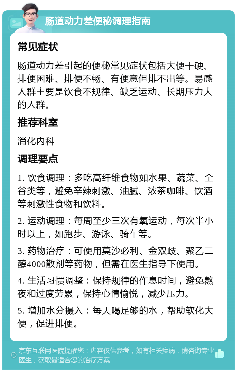 肠道动力差便秘调理指南 常见症状 肠道动力差引起的便秘常见症状包括大便干硬、排便困难、排便不畅、有便意但排不出等。易感人群主要是饮食不规律、缺乏运动、长期压力大的人群。 推荐科室 消化内科 调理要点 1. 饮食调理：多吃高纤维食物如水果、蔬菜、全谷类等，避免辛辣刺激、油腻、浓茶咖啡、饮酒等刺激性食物和饮料。 2. 运动调理：每周至少三次有氧运动，每次半小时以上，如跑步、游泳、骑车等。 3. 药物治疗：可使用莫沙必利、金双歧、聚乙二醇4000散剂等药物，但需在医生指导下使用。 4. 生活习惯调整：保持规律的作息时间，避免熬夜和过度劳累，保持心情愉悦，减少压力。 5. 增加水分摄入：每天喝足够的水，帮助软化大便，促进排便。