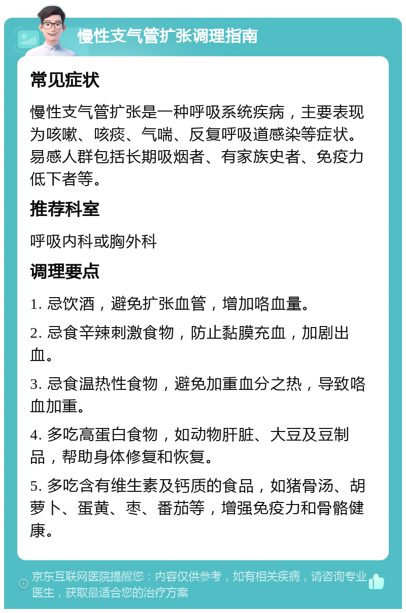 慢性支气管扩张调理指南 常见症状 慢性支气管扩张是一种呼吸系统疾病，主要表现为咳嗽、咳痰、气喘、反复呼吸道感染等症状。易感人群包括长期吸烟者、有家族史者、免疫力低下者等。 推荐科室 呼吸内科或胸外科 调理要点 1. 忌饮酒，避免扩张血管，增加咯血量。 2. 忌食辛辣刺激食物，防止黏膜充血，加剧出血。 3. 忌食温热性食物，避免加重血分之热，导致咯血加重。 4. 多吃高蛋白食物，如动物肝脏、大豆及豆制品，帮助身体修复和恢复。 5. 多吃含有维生素及钙质的食品，如猪骨汤、胡萝卜、蛋黄、枣、番茄等，增强免疫力和骨骼健康。