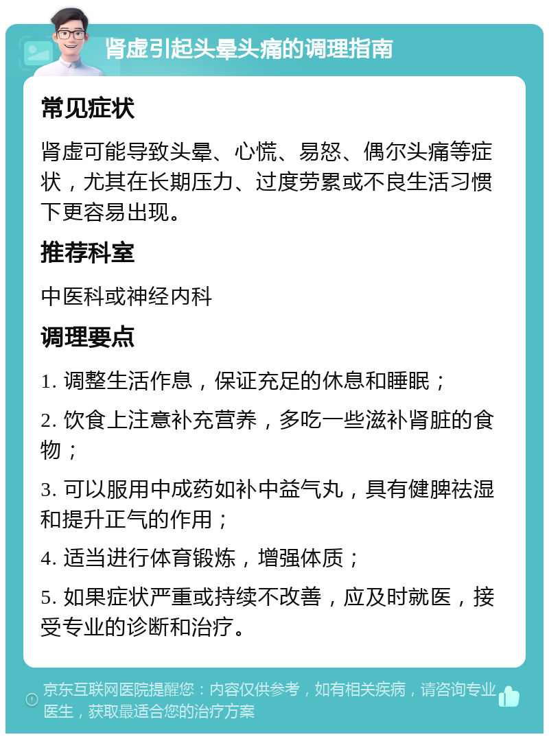 肾虚引起头晕头痛的调理指南 常见症状 肾虚可能导致头晕、心慌、易怒、偶尔头痛等症状，尤其在长期压力、过度劳累或不良生活习惯下更容易出现。 推荐科室 中医科或神经内科 调理要点 1. 调整生活作息，保证充足的休息和睡眠； 2. 饮食上注意补充营养，多吃一些滋补肾脏的食物； 3. 可以服用中成药如补中益气丸，具有健脾祛湿和提升正气的作用； 4. 适当进行体育锻炼，增强体质； 5. 如果症状严重或持续不改善，应及时就医，接受专业的诊断和治疗。