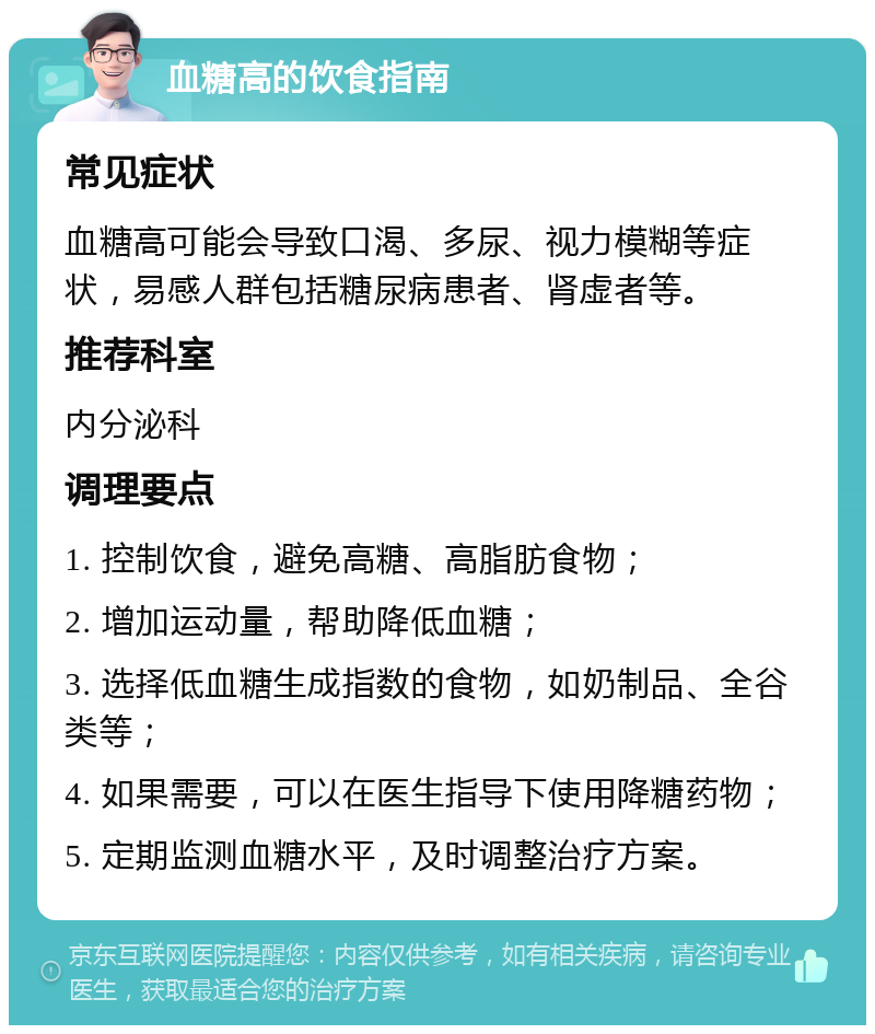 血糖高的饮食指南 常见症状 血糖高可能会导致口渴、多尿、视力模糊等症状，易感人群包括糖尿病患者、肾虚者等。 推荐科室 内分泌科 调理要点 1. 控制饮食，避免高糖、高脂肪食物； 2. 增加运动量，帮助降低血糖； 3. 选择低血糖生成指数的食物，如奶制品、全谷类等； 4. 如果需要，可以在医生指导下使用降糖药物； 5. 定期监测血糖水平，及时调整治疗方案。