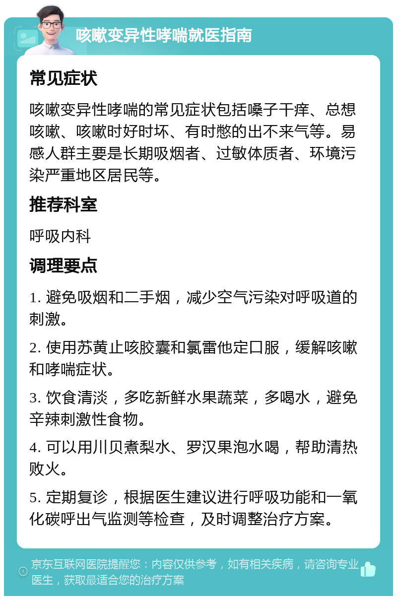 咳嗽变异性哮喘就医指南 常见症状 咳嗽变异性哮喘的常见症状包括嗓子干痒、总想咳嗽、咳嗽时好时坏、有时憋的出不来气等。易感人群主要是长期吸烟者、过敏体质者、环境污染严重地区居民等。 推荐科室 呼吸内科 调理要点 1. 避免吸烟和二手烟，减少空气污染对呼吸道的刺激。 2. 使用苏黄止咳胶囊和氯雷他定口服，缓解咳嗽和哮喘症状。 3. 饮食清淡，多吃新鲜水果蔬菜，多喝水，避免辛辣刺激性食物。 4. 可以用川贝煮梨水、罗汉果泡水喝，帮助清热败火。 5. 定期复诊，根据医生建议进行呼吸功能和一氧化碳呼出气监测等检查，及时调整治疗方案。