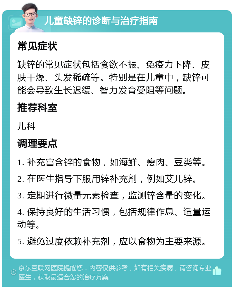 儿童缺锌的诊断与治疗指南 常见症状 缺锌的常见症状包括食欲不振、免疫力下降、皮肤干燥、头发稀疏等。特别是在儿童中，缺锌可能会导致生长迟缓、智力发育受阻等问题。 推荐科室 儿科 调理要点 1. 补充富含锌的食物，如海鲜、瘦肉、豆类等。 2. 在医生指导下服用锌补充剂，例如艾儿锌。 3. 定期进行微量元素检查，监测锌含量的变化。 4. 保持良好的生活习惯，包括规律作息、适量运动等。 5. 避免过度依赖补充剂，应以食物为主要来源。