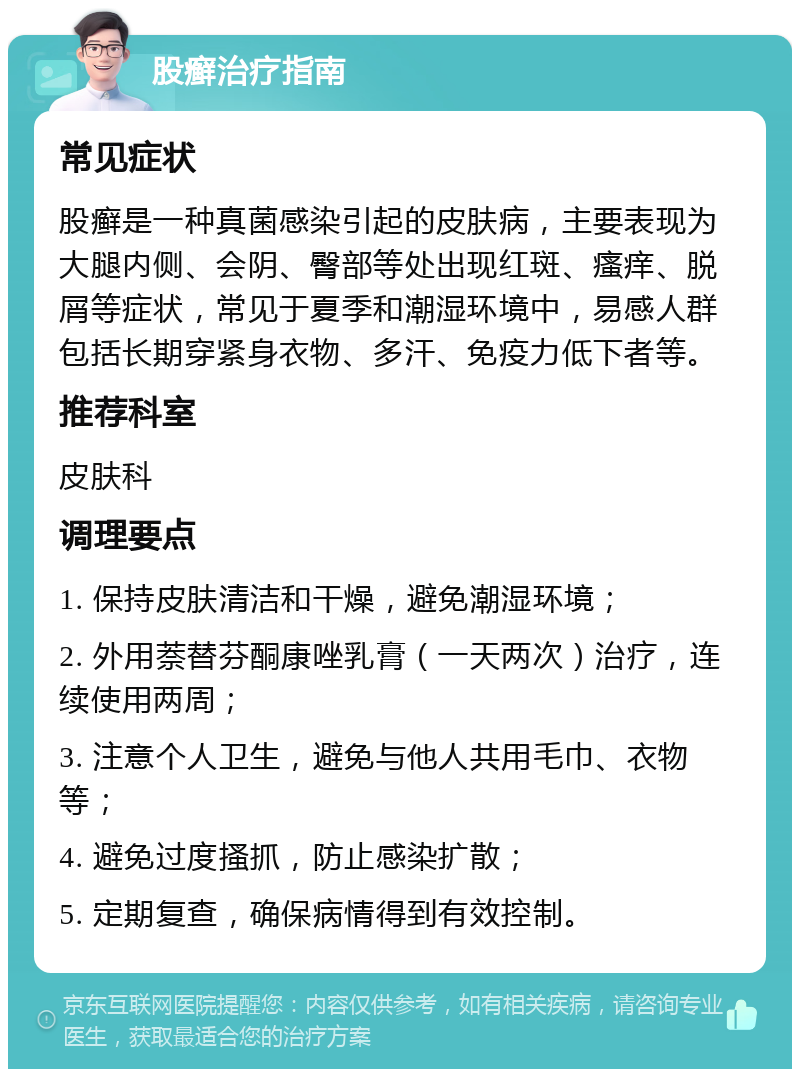 股癣治疗指南 常见症状 股癣是一种真菌感染引起的皮肤病，主要表现为大腿内侧、会阴、臀部等处出现红斑、瘙痒、脱屑等症状，常见于夏季和潮湿环境中，易感人群包括长期穿紧身衣物、多汗、免疫力低下者等。 推荐科室 皮肤科 调理要点 1. 保持皮肤清洁和干燥，避免潮湿环境； 2. 外用萘替芬酮康唑乳膏（一天两次）治疗，连续使用两周； 3. 注意个人卫生，避免与他人共用毛巾、衣物等； 4. 避免过度搔抓，防止感染扩散； 5. 定期复查，确保病情得到有效控制。