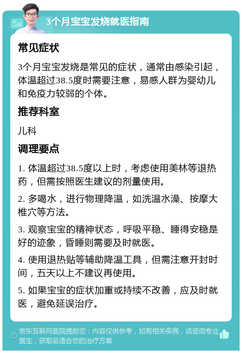 3个月宝宝发烧就医指南 常见症状 3个月宝宝发烧是常见的症状，通常由感染引起，体温超过38.5度时需要注意，易感人群为婴幼儿和免疫力较弱的个体。 推荐科室 儿科 调理要点 1. 体温超过38.5度以上时，考虑使用美林等退热药，但需按照医生建议的剂量使用。 2. 多喝水，进行物理降温，如洗温水澡、按摩大椎穴等方法。 3. 观察宝宝的精神状态，呼吸平稳、睡得安稳是好的迹象，昏睡则需要及时就医。 4. 使用退热贴等辅助降温工具，但需注意开封时间，五天以上不建议再使用。 5. 如果宝宝的症状加重或持续不改善，应及时就医，避免延误治疗。