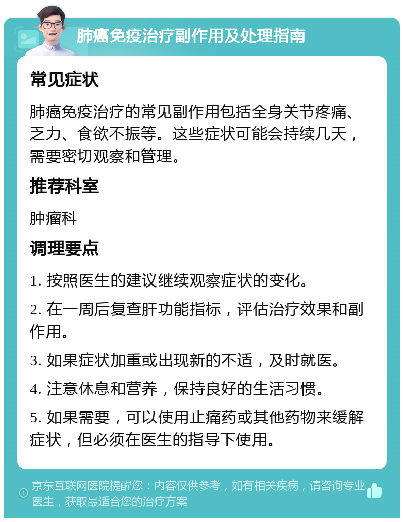 肺癌免疫治疗副作用及处理指南 常见症状 肺癌免疫治疗的常见副作用包括全身关节疼痛、乏力、食欲不振等。这些症状可能会持续几天，需要密切观察和管理。 推荐科室 肿瘤科 调理要点 1. 按照医生的建议继续观察症状的变化。 2. 在一周后复查肝功能指标，评估治疗效果和副作用。 3. 如果症状加重或出现新的不适，及时就医。 4. 注意休息和营养，保持良好的生活习惯。 5. 如果需要，可以使用止痛药或其他药物来缓解症状，但必须在医生的指导下使用。