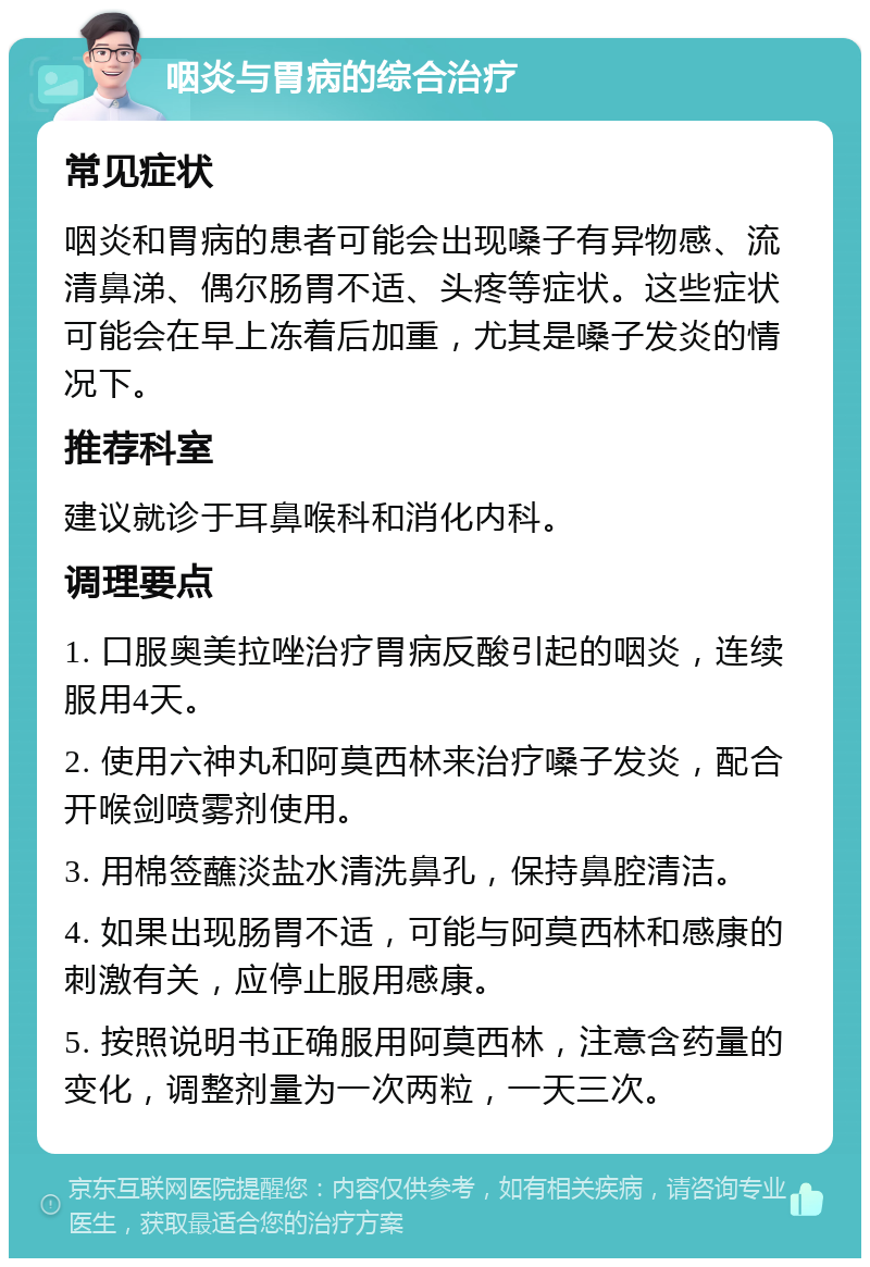 咽炎与胃病的综合治疗 常见症状 咽炎和胃病的患者可能会出现嗓子有异物感、流清鼻涕、偶尔肠胃不适、头疼等症状。这些症状可能会在早上冻着后加重，尤其是嗓子发炎的情况下。 推荐科室 建议就诊于耳鼻喉科和消化内科。 调理要点 1. 口服奥美拉唑治疗胃病反酸引起的咽炎，连续服用4天。 2. 使用六神丸和阿莫西林来治疗嗓子发炎，配合开喉剑喷雾剂使用。 3. 用棉签蘸淡盐水清洗鼻孔，保持鼻腔清洁。 4. 如果出现肠胃不适，可能与阿莫西林和感康的刺激有关，应停止服用感康。 5. 按照说明书正确服用阿莫西林，注意含药量的变化，调整剂量为一次两粒，一天三次。