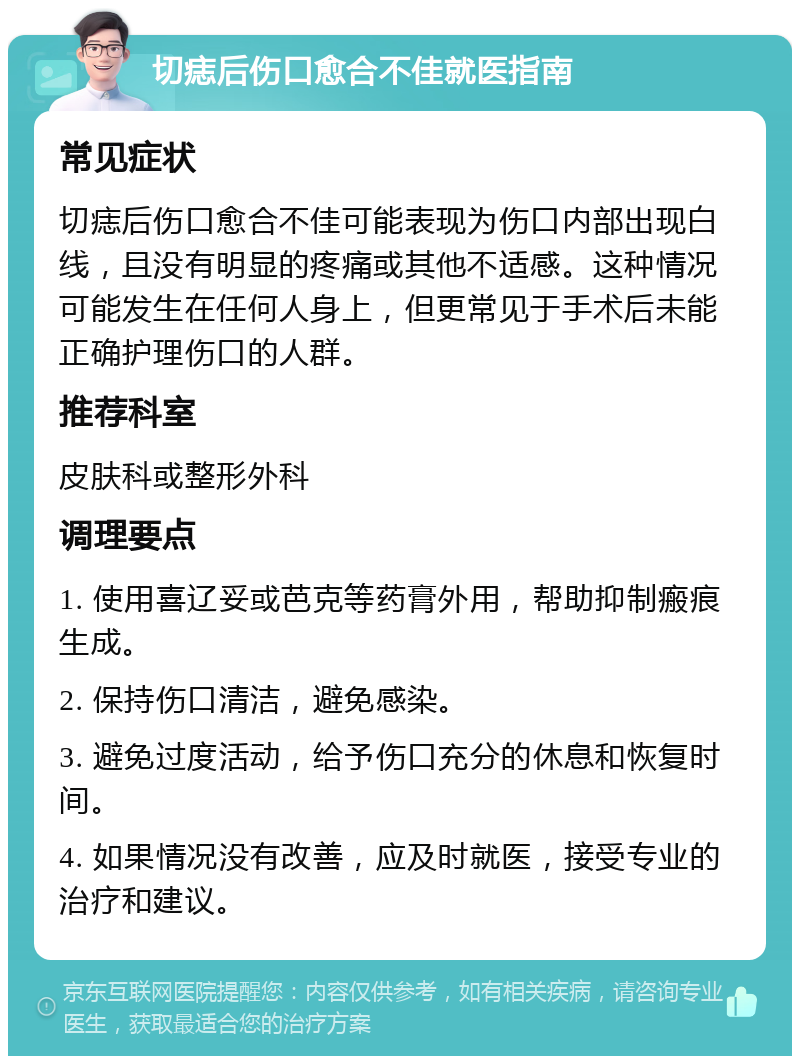 切痣后伤口愈合不佳就医指南 常见症状 切痣后伤口愈合不佳可能表现为伤口内部出现白线，且没有明显的疼痛或其他不适感。这种情况可能发生在任何人身上，但更常见于手术后未能正确护理伤口的人群。 推荐科室 皮肤科或整形外科 调理要点 1. 使用喜辽妥或芭克等药膏外用，帮助抑制瘢痕生成。 2. 保持伤口清洁，避免感染。 3. 避免过度活动，给予伤口充分的休息和恢复时间。 4. 如果情况没有改善，应及时就医，接受专业的治疗和建议。