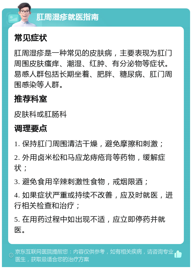 肛周湿疹就医指南 常见症状 肛周湿疹是一种常见的皮肤病，主要表现为肛门周围皮肤瘙痒、潮湿、红肿、有分泌物等症状。易感人群包括长期坐着、肥胖、糖尿病、肛门周围感染等人群。 推荐科室 皮肤科或肛肠科 调理要点 1. 保持肛门周围清洁干燥，避免摩擦和刺激； 2. 外用卤米松和马应龙痔疮膏等药物，缓解症状； 3. 避免食用辛辣刺激性食物，戒烟限酒； 4. 如果症状严重或持续不改善，应及时就医，进行相关检查和治疗； 5. 在用药过程中如出现不适，应立即停药并就医。