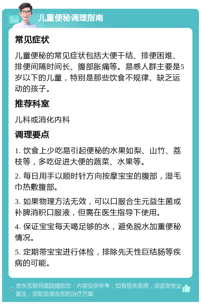 儿童便秘调理指南 常见症状 儿童便秘的常见症状包括大便干结、排便困难、排便间隔时间长、腹部胀痛等。易感人群主要是5岁以下的儿童，特别是那些饮食不规律、缺乏运动的孩子。 推荐科室 儿科或消化内科 调理要点 1. 饮食上少吃易引起便秘的水果如梨、山竹、荔枝等，多吃促进大便的蔬菜、水果等。 2. 每日用手以顺时针方向按摩宝宝的腹部，湿毛巾热敷腹部。 3. 如果物理方法无效，可以口服合生元益生菌或补脾消积口服液，但需在医生指导下使用。 4. 保证宝宝每天喝足够的水，避免脱水加重便秘情况。 5. 定期带宝宝进行体检，排除先天性巨结肠等疾病的可能。