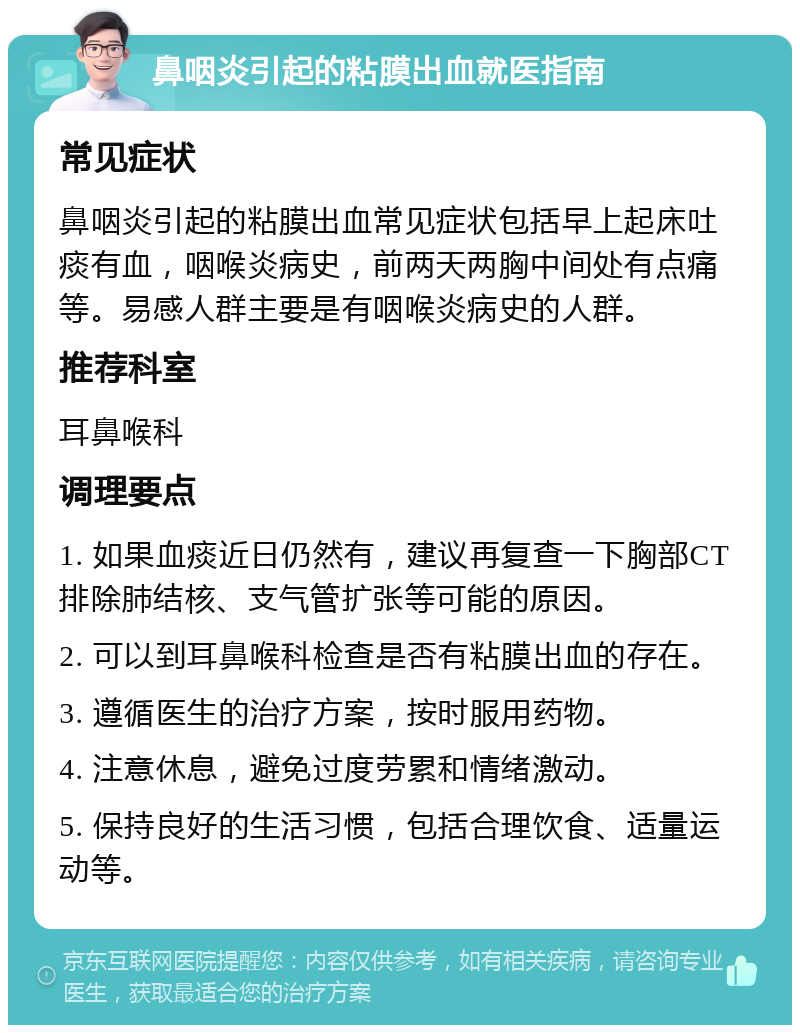 鼻咽炎引起的粘膜出血就医指南 常见症状 鼻咽炎引起的粘膜出血常见症状包括早上起床吐痰有血，咽喉炎病史，前两天两胸中间处有点痛等。易感人群主要是有咽喉炎病史的人群。 推荐科室 耳鼻喉科 调理要点 1. 如果血痰近日仍然有，建议再复查一下胸部CT排除肺结核、支气管扩张等可能的原因。 2. 可以到耳鼻喉科检查是否有粘膜出血的存在。 3. 遵循医生的治疗方案，按时服用药物。 4. 注意休息，避免过度劳累和情绪激动。 5. 保持良好的生活习惯，包括合理饮食、适量运动等。