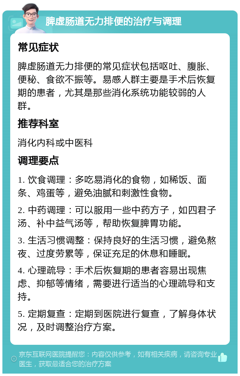 脾虚肠道无力排便的治疗与调理 常见症状 脾虚肠道无力排便的常见症状包括呕吐、腹胀、便秘、食欲不振等。易感人群主要是手术后恢复期的患者，尤其是那些消化系统功能较弱的人群。 推荐科室 消化内科或中医科 调理要点 1. 饮食调理：多吃易消化的食物，如稀饭、面条、鸡蛋等，避免油腻和刺激性食物。 2. 中药调理：可以服用一些中药方子，如四君子汤、补中益气汤等，帮助恢复脾胃功能。 3. 生活习惯调整：保持良好的生活习惯，避免熬夜、过度劳累等，保证充足的休息和睡眠。 4. 心理疏导：手术后恢复期的患者容易出现焦虑、抑郁等情绪，需要进行适当的心理疏导和支持。 5. 定期复查：定期到医院进行复查，了解身体状况，及时调整治疗方案。