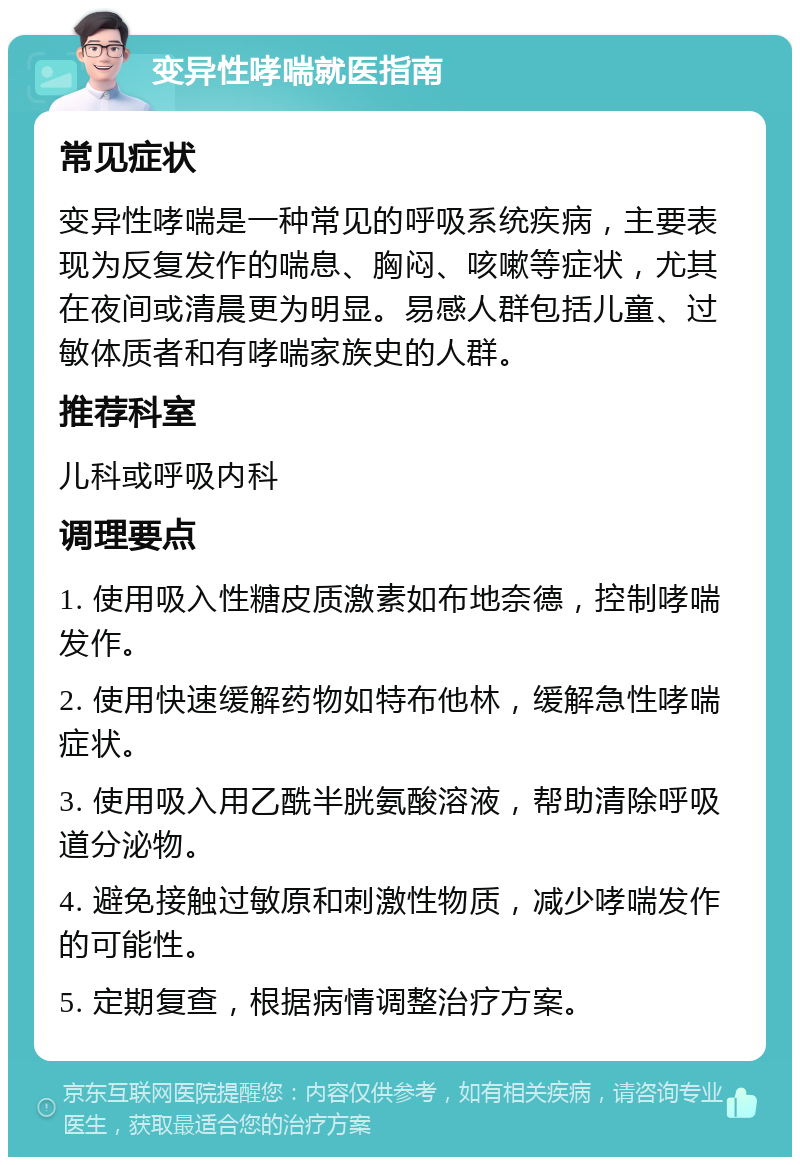 变异性哮喘就医指南 常见症状 变异性哮喘是一种常见的呼吸系统疾病，主要表现为反复发作的喘息、胸闷、咳嗽等症状，尤其在夜间或清晨更为明显。易感人群包括儿童、过敏体质者和有哮喘家族史的人群。 推荐科室 儿科或呼吸内科 调理要点 1. 使用吸入性糖皮质激素如布地奈德，控制哮喘发作。 2. 使用快速缓解药物如特布他林，缓解急性哮喘症状。 3. 使用吸入用乙酰半胱氨酸溶液，帮助清除呼吸道分泌物。 4. 避免接触过敏原和刺激性物质，减少哮喘发作的可能性。 5. 定期复查，根据病情调整治疗方案。