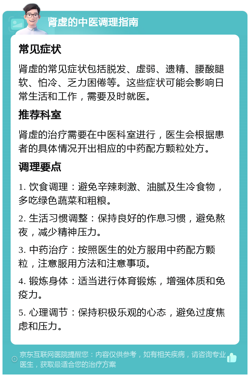 肾虚的中医调理指南 常见症状 肾虚的常见症状包括脱发、虚弱、遗精、腰酸腿软、怕冷、乏力困倦等。这些症状可能会影响日常生活和工作，需要及时就医。 推荐科室 肾虚的治疗需要在中医科室进行，医生会根据患者的具体情况开出相应的中药配方颗粒处方。 调理要点 1. 饮食调理：避免辛辣刺激、油腻及生冷食物，多吃绿色蔬菜和粗粮。 2. 生活习惯调整：保持良好的作息习惯，避免熬夜，减少精神压力。 3. 中药治疗：按照医生的处方服用中药配方颗粒，注意服用方法和注意事项。 4. 锻炼身体：适当进行体育锻炼，增强体质和免疫力。 5. 心理调节：保持积极乐观的心态，避免过度焦虑和压力。