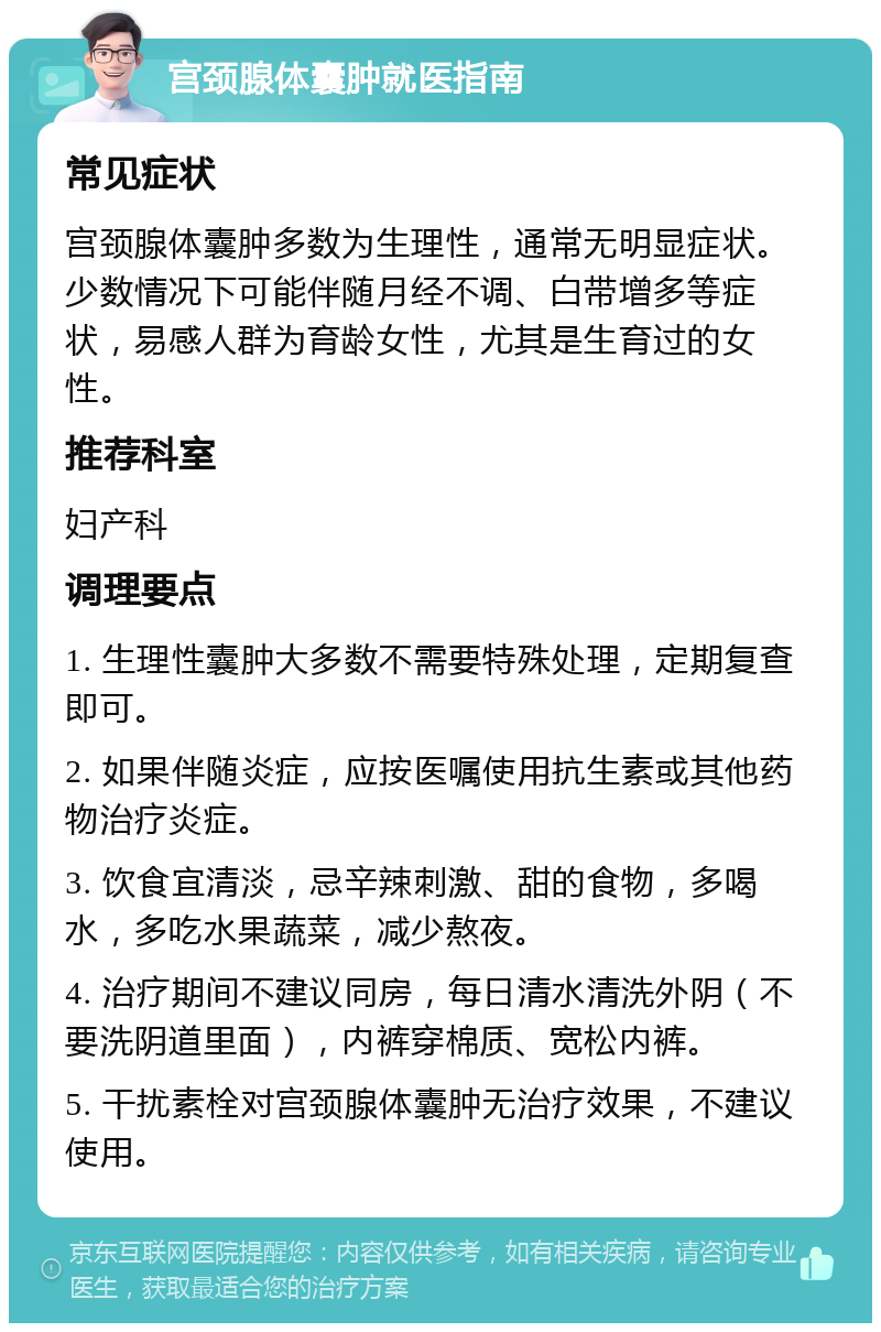 宫颈腺体囊肿就医指南 常见症状 宫颈腺体囊肿多数为生理性，通常无明显症状。少数情况下可能伴随月经不调、白带增多等症状，易感人群为育龄女性，尤其是生育过的女性。 推荐科室 妇产科 调理要点 1. 生理性囊肿大多数不需要特殊处理，定期复查即可。 2. 如果伴随炎症，应按医嘱使用抗生素或其他药物治疗炎症。 3. 饮食宜清淡，忌辛辣刺激、甜的食物，多喝水，多吃水果蔬菜，减少熬夜。 4. 治疗期间不建议同房，每日清水清洗外阴（不要洗阴道里面），内裤穿棉质、宽松内裤。 5. 干扰素栓对宫颈腺体囊肿无治疗效果，不建议使用。