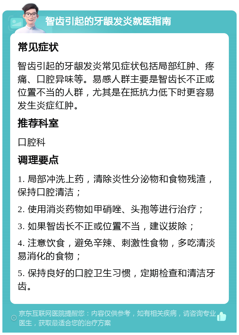 智齿引起的牙龈发炎就医指南 常见症状 智齿引起的牙龈发炎常见症状包括局部红肿、疼痛、口腔异味等。易感人群主要是智齿长不正或位置不当的人群，尤其是在抵抗力低下时更容易发生炎症红肿。 推荐科室 口腔科 调理要点 1. 局部冲洗上药，清除炎性分泌物和食物残渣，保持口腔清洁； 2. 使用消炎药物如甲硝唑、头孢等进行治疗； 3. 如果智齿长不正或位置不当，建议拔除； 4. 注意饮食，避免辛辣、刺激性食物，多吃清淡易消化的食物； 5. 保持良好的口腔卫生习惯，定期检查和清洁牙齿。