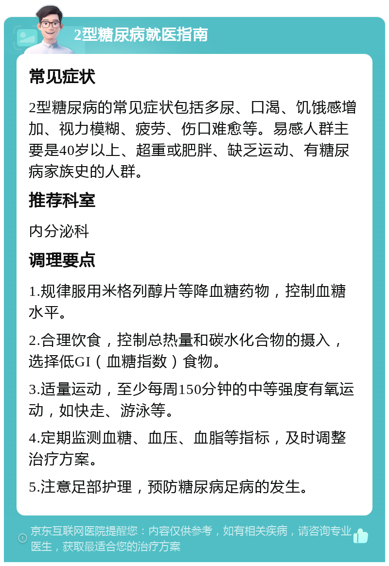 2型糖尿病就医指南 常见症状 2型糖尿病的常见症状包括多尿、口渴、饥饿感增加、视力模糊、疲劳、伤口难愈等。易感人群主要是40岁以上、超重或肥胖、缺乏运动、有糖尿病家族史的人群。 推荐科室 内分泌科 调理要点 1.规律服用米格列醇片等降血糖药物，控制血糖水平。 2.合理饮食，控制总热量和碳水化合物的摄入，选择低GI（血糖指数）食物。 3.适量运动，至少每周150分钟的中等强度有氧运动，如快走、游泳等。 4.定期监测血糖、血压、血脂等指标，及时调整治疗方案。 5.注意足部护理，预防糖尿病足病的发生。