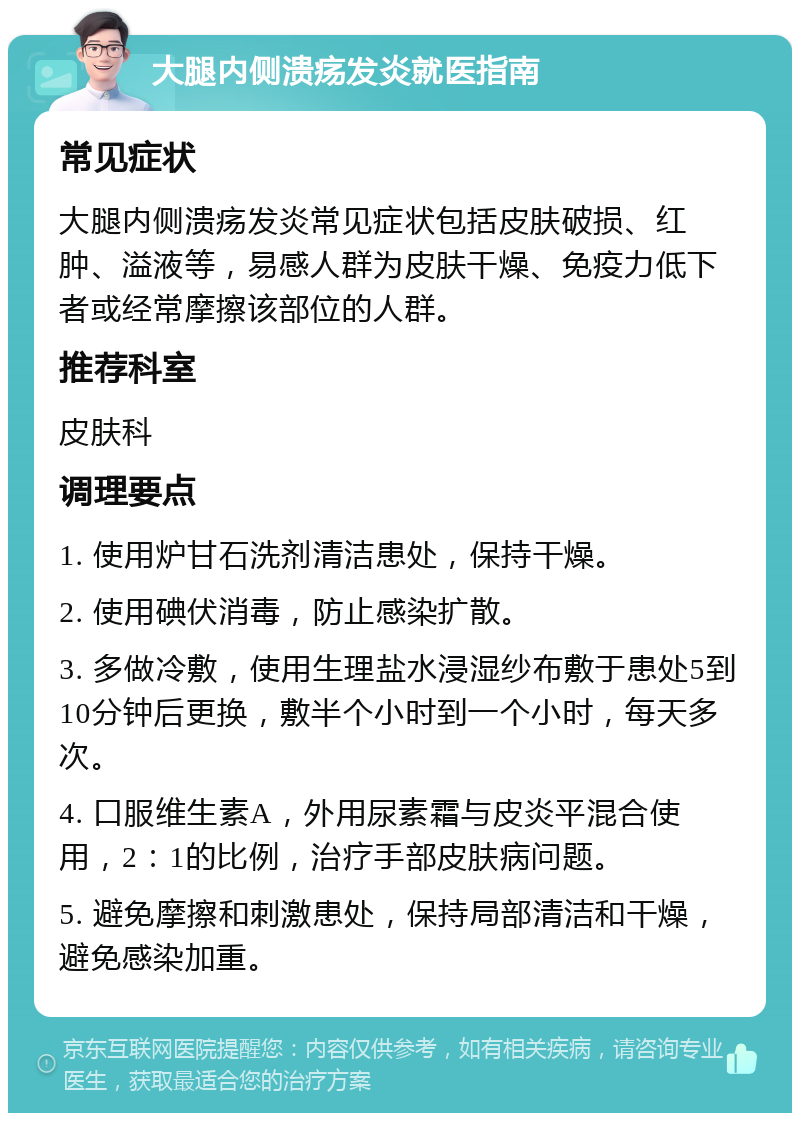 大腿内侧溃疡发炎就医指南 常见症状 大腿内侧溃疡发炎常见症状包括皮肤破损、红肿、溢液等，易感人群为皮肤干燥、免疫力低下者或经常摩擦该部位的人群。 推荐科室 皮肤科 调理要点 1. 使用炉甘石洗剂清洁患处，保持干燥。 2. 使用碘伏消毒，防止感染扩散。 3. 多做冷敷，使用生理盐水浸湿纱布敷于患处5到10分钟后更换，敷半个小时到一个小时，每天多次。 4. 口服维生素A，外用尿素霜与皮炎平混合使用，2：1的比例，治疗手部皮肤病问题。 5. 避免摩擦和刺激患处，保持局部清洁和干燥，避免感染加重。