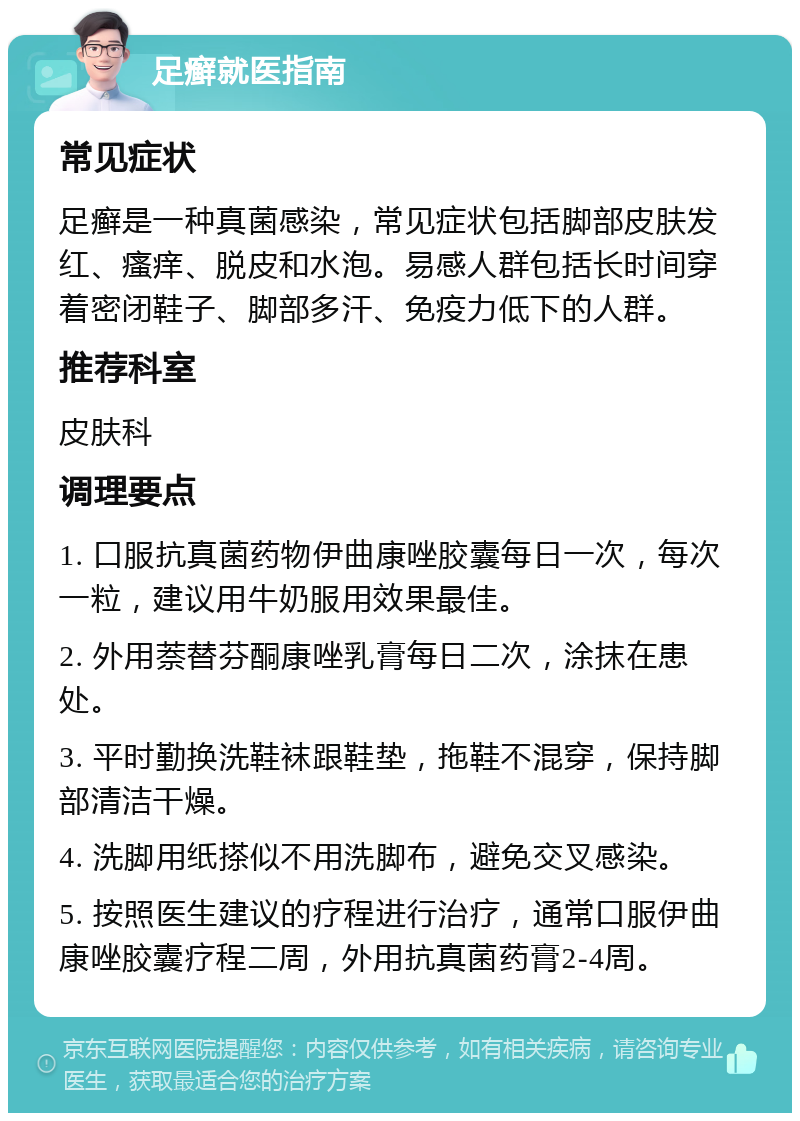 足癣就医指南 常见症状 足癣是一种真菌感染，常见症状包括脚部皮肤发红、瘙痒、脱皮和水泡。易感人群包括长时间穿着密闭鞋子、脚部多汗、免疫力低下的人群。 推荐科室 皮肤科 调理要点 1. 口服抗真菌药物伊曲康唑胶囊每日一次，每次一粒，建议用牛奶服用效果最佳。 2. 外用萘替芬酮康唑乳膏每日二次，涂抹在患处。 3. 平时勤换洗鞋袜跟鞋垫，拖鞋不混穿，保持脚部清洁干燥。 4. 洗脚用纸搽似不用洗脚布，避免交叉感染。 5. 按照医生建议的疗程进行治疗，通常口服伊曲康唑胶囊疗程二周，外用抗真菌药膏2-4周。