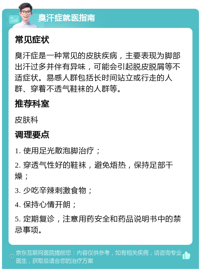 臭汗症就医指南 常见症状 臭汗症是一种常见的皮肤疾病，主要表现为脚部出汗过多并伴有异味，可能会引起脱皮脱屑等不适症状。易感人群包括长时间站立或行走的人群、穿着不透气鞋袜的人群等。 推荐科室 皮肤科 调理要点 1. 使用足光散泡脚治疗； 2. 穿透气性好的鞋袜，避免焐热，保持足部干燥； 3. 少吃辛辣刺激食物； 4. 保持心情开朗； 5. 定期复诊，注意用药安全和药品说明书中的禁忌事项。