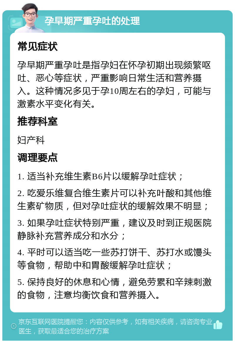 孕早期严重孕吐的处理 常见症状 孕早期严重孕吐是指孕妇在怀孕初期出现频繁呕吐、恶心等症状，严重影响日常生活和营养摄入。这种情况多见于孕10周左右的孕妇，可能与激素水平变化有关。 推荐科室 妇产科 调理要点 1. 适当补充维生素B6片以缓解孕吐症状； 2. 吃爱乐维复合维生素片可以补充叶酸和其他维生素矿物质，但对孕吐症状的缓解效果不明显； 3. 如果孕吐症状特别严重，建议及时到正规医院静脉补充营养成分和水分； 4. 平时可以适当吃一些苏打饼干、苏打水或馒头等食物，帮助中和胃酸缓解孕吐症状； 5. 保持良好的休息和心情，避免劳累和辛辣刺激的食物，注意均衡饮食和营养摄入。