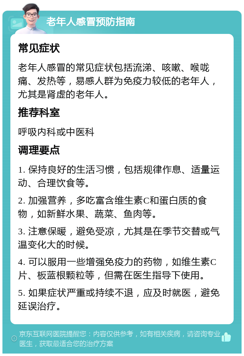 老年人感冒预防指南 常见症状 老年人感冒的常见症状包括流涕、咳嗽、喉咙痛、发热等，易感人群为免疫力较低的老年人，尤其是肾虚的老年人。 推荐科室 呼吸内科或中医科 调理要点 1. 保持良好的生活习惯，包括规律作息、适量运动、合理饮食等。 2. 加强营养，多吃富含维生素C和蛋白质的食物，如新鲜水果、蔬菜、鱼肉等。 3. 注意保暖，避免受凉，尤其是在季节交替或气温变化大的时候。 4. 可以服用一些增强免疫力的药物，如维生素C片、板蓝根颗粒等，但需在医生指导下使用。 5. 如果症状严重或持续不退，应及时就医，避免延误治疗。