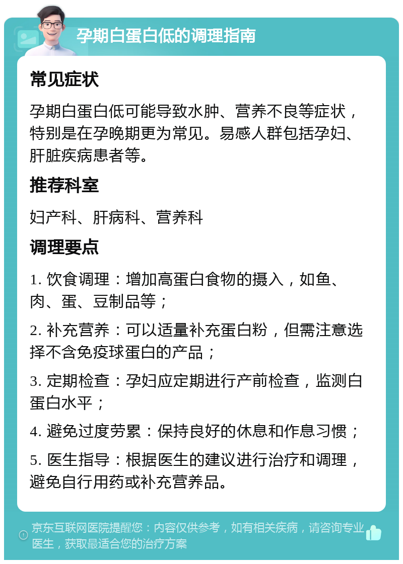 孕期白蛋白低的调理指南 常见症状 孕期白蛋白低可能导致水肿、营养不良等症状，特别是在孕晚期更为常见。易感人群包括孕妇、肝脏疾病患者等。 推荐科室 妇产科、肝病科、营养科 调理要点 1. 饮食调理：增加高蛋白食物的摄入，如鱼、肉、蛋、豆制品等； 2. 补充营养：可以适量补充蛋白粉，但需注意选择不含免疫球蛋白的产品； 3. 定期检查：孕妇应定期进行产前检查，监测白蛋白水平； 4. 避免过度劳累：保持良好的休息和作息习惯； 5. 医生指导：根据医生的建议进行治疗和调理，避免自行用药或补充营养品。