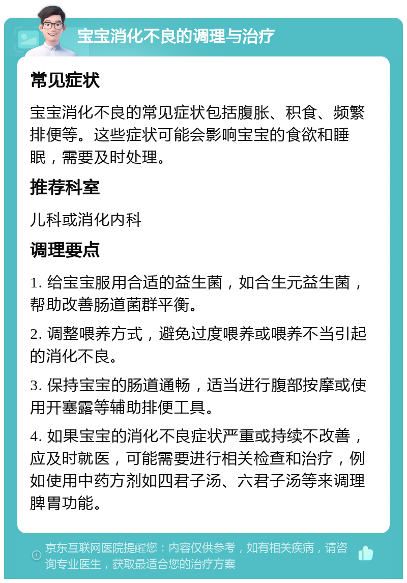 宝宝消化不良的调理与治疗 常见症状 宝宝消化不良的常见症状包括腹胀、积食、频繁排便等。这些症状可能会影响宝宝的食欲和睡眠，需要及时处理。 推荐科室 儿科或消化内科 调理要点 1. 给宝宝服用合适的益生菌，如合生元益生菌，帮助改善肠道菌群平衡。 2. 调整喂养方式，避免过度喂养或喂养不当引起的消化不良。 3. 保持宝宝的肠道通畅，适当进行腹部按摩或使用开塞露等辅助排便工具。 4. 如果宝宝的消化不良症状严重或持续不改善，应及时就医，可能需要进行相关检查和治疗，例如使用中药方剂如四君子汤、六君子汤等来调理脾胃功能。