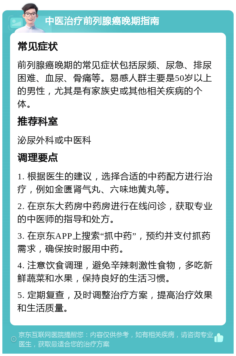 中医治疗前列腺癌晚期指南 常见症状 前列腺癌晚期的常见症状包括尿频、尿急、排尿困难、血尿、骨痛等。易感人群主要是50岁以上的男性，尤其是有家族史或其他相关疾病的个体。 推荐科室 泌尿外科或中医科 调理要点 1. 根据医生的建议，选择合适的中药配方进行治疗，例如金匮肾气丸、六味地黄丸等。 2. 在京东大药房中药房进行在线问诊，获取专业的中医师的指导和处方。 3. 在京东APP上搜索“抓中药”，预约并支付抓药需求，确保按时服用中药。 4. 注意饮食调理，避免辛辣刺激性食物，多吃新鲜蔬菜和水果，保持良好的生活习惯。 5. 定期复查，及时调整治疗方案，提高治疗效果和生活质量。