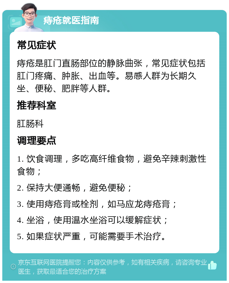 痔疮就医指南 常见症状 痔疮是肛门直肠部位的静脉曲张，常见症状包括肛门疼痛、肿胀、出血等。易感人群为长期久坐、便秘、肥胖等人群。 推荐科室 肛肠科 调理要点 1. 饮食调理，多吃高纤维食物，避免辛辣刺激性食物； 2. 保持大便通畅，避免便秘； 3. 使用痔疮膏或栓剂，如马应龙痔疮膏； 4. 坐浴，使用温水坐浴可以缓解症状； 5. 如果症状严重，可能需要手术治疗。