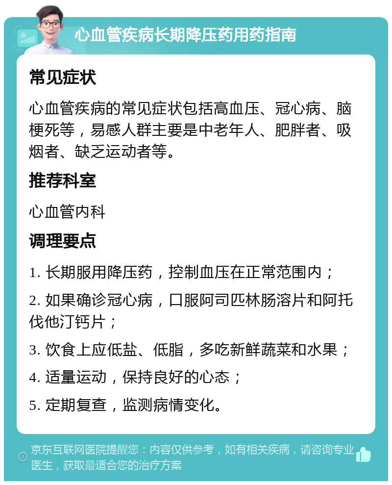 心血管疾病长期降压药用药指南 常见症状 心血管疾病的常见症状包括高血压、冠心病、脑梗死等，易感人群主要是中老年人、肥胖者、吸烟者、缺乏运动者等。 推荐科室 心血管内科 调理要点 1. 长期服用降压药，控制血压在正常范围内； 2. 如果确诊冠心病，口服阿司匹林肠溶片和阿托伐他汀钙片； 3. 饮食上应低盐、低脂，多吃新鲜蔬菜和水果； 4. 适量运动，保持良好的心态； 5. 定期复查，监测病情变化。