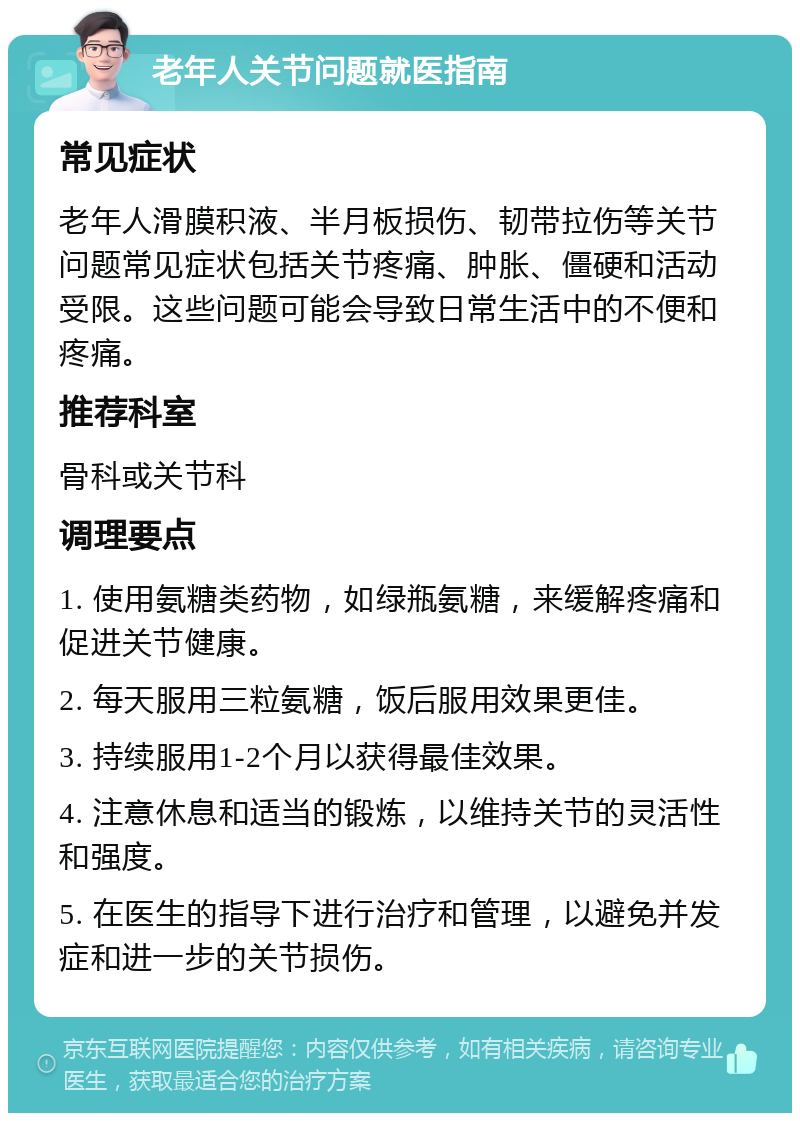 老年人关节问题就医指南 常见症状 老年人滑膜积液、半月板损伤、韧带拉伤等关节问题常见症状包括关节疼痛、肿胀、僵硬和活动受限。这些问题可能会导致日常生活中的不便和疼痛。 推荐科室 骨科或关节科 调理要点 1. 使用氨糖类药物，如绿瓶氨糖，来缓解疼痛和促进关节健康。 2. 每天服用三粒氨糖，饭后服用效果更佳。 3. 持续服用1-2个月以获得最佳效果。 4. 注意休息和适当的锻炼，以维持关节的灵活性和强度。 5. 在医生的指导下进行治疗和管理，以避免并发症和进一步的关节损伤。