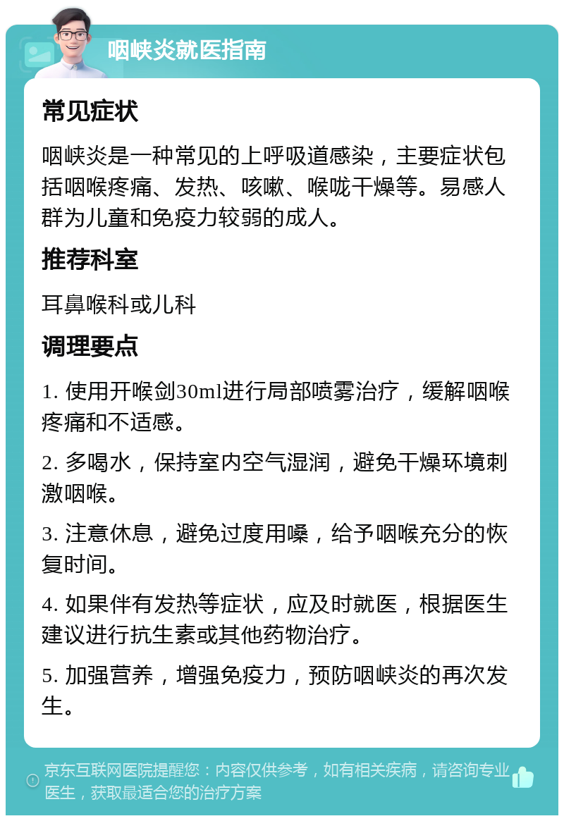 咽峡炎就医指南 常见症状 咽峡炎是一种常见的上呼吸道感染，主要症状包括咽喉疼痛、发热、咳嗽、喉咙干燥等。易感人群为儿童和免疫力较弱的成人。 推荐科室 耳鼻喉科或儿科 调理要点 1. 使用开喉剑30ml进行局部喷雾治疗，缓解咽喉疼痛和不适感。 2. 多喝水，保持室内空气湿润，避免干燥环境刺激咽喉。 3. 注意休息，避免过度用嗓，给予咽喉充分的恢复时间。 4. 如果伴有发热等症状，应及时就医，根据医生建议进行抗生素或其他药物治疗。 5. 加强营养，增强免疫力，预防咽峡炎的再次发生。