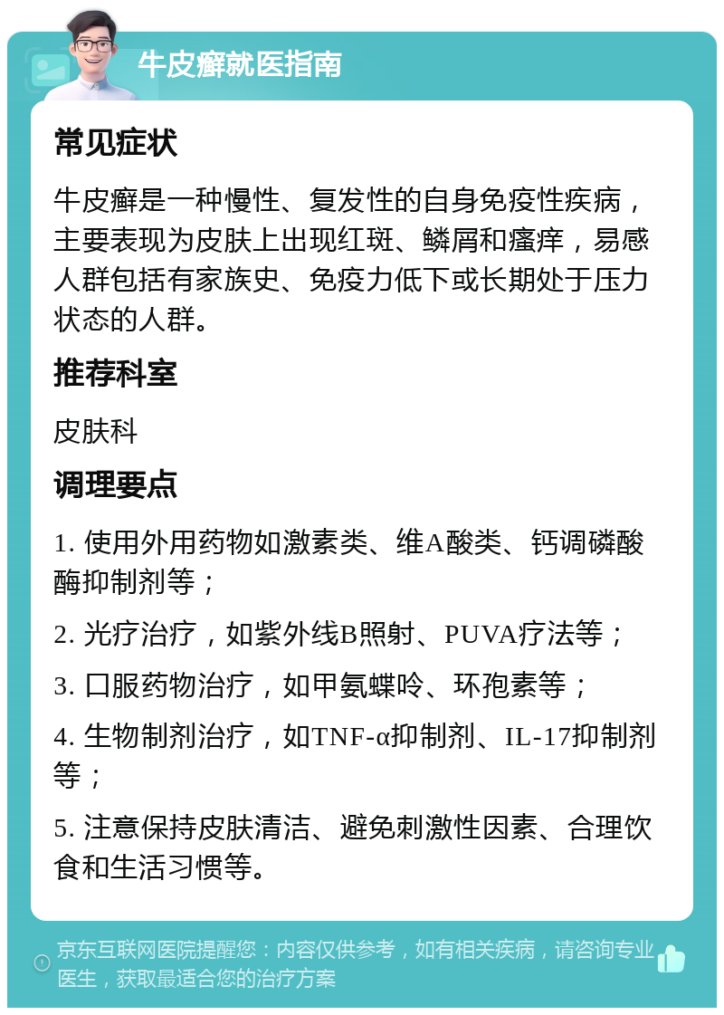 牛皮癣就医指南 常见症状 牛皮癣是一种慢性、复发性的自身免疫性疾病，主要表现为皮肤上出现红斑、鳞屑和瘙痒，易感人群包括有家族史、免疫力低下或长期处于压力状态的人群。 推荐科室 皮肤科 调理要点 1. 使用外用药物如激素类、维A酸类、钙调磷酸酶抑制剂等； 2. 光疗治疗，如紫外线B照射、PUVA疗法等； 3. 口服药物治疗，如甲氨蝶呤、环孢素等； 4. 生物制剂治疗，如TNF-α抑制剂、IL-17抑制剂等； 5. 注意保持皮肤清洁、避免刺激性因素、合理饮食和生活习惯等。