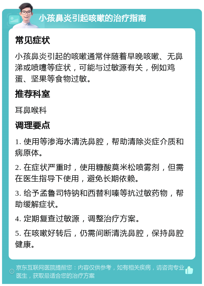 小孩鼻炎引起咳嗽的治疗指南 常见症状 小孩鼻炎引起的咳嗽通常伴随着早晚咳嗽、无鼻涕或喷嚏等症状，可能与过敏源有关，例如鸡蛋、坚果等食物过敏。 推荐科室 耳鼻喉科 调理要点 1. 使用等渗海水清洗鼻腔，帮助清除炎症介质和病原体。 2. 在症状严重时，使用糠酸莫米松喷雾剂，但需在医生指导下使用，避免长期依赖。 3. 给予孟鲁司特钠和西替利嗪等抗过敏药物，帮助缓解症状。 4. 定期复查过敏源，调整治疗方案。 5. 在咳嗽好转后，仍需间断清洗鼻腔，保持鼻腔健康。