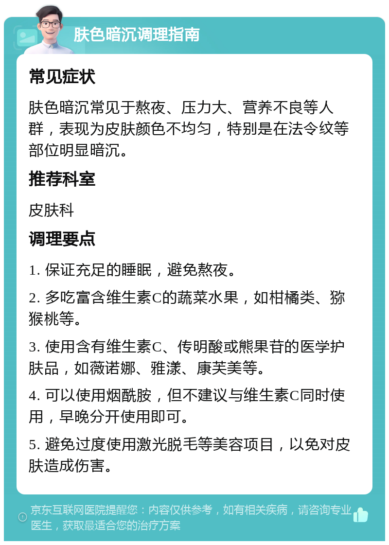 肤色暗沉调理指南 常见症状 肤色暗沉常见于熬夜、压力大、营养不良等人群，表现为皮肤颜色不均匀，特别是在法令纹等部位明显暗沉。 推荐科室 皮肤科 调理要点 1. 保证充足的睡眠，避免熬夜。 2. 多吃富含维生素C的蔬菜水果，如柑橘类、猕猴桃等。 3. 使用含有维生素C、传明酸或熊果苷的医学护肤品，如薇诺娜、雅漾、康芙美等。 4. 可以使用烟酰胺，但不建议与维生素C同时使用，早晚分开使用即可。 5. 避免过度使用激光脱毛等美容项目，以免对皮肤造成伤害。