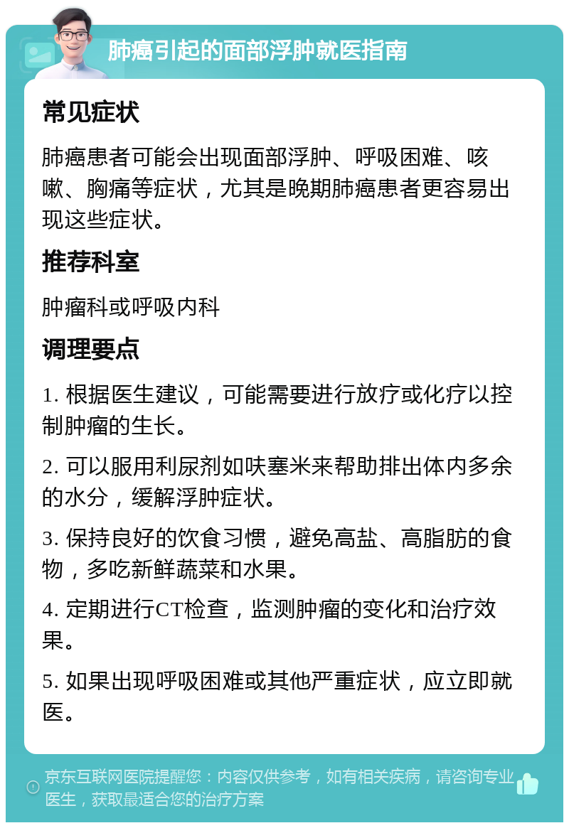 肺癌引起的面部浮肿就医指南 常见症状 肺癌患者可能会出现面部浮肿、呼吸困难、咳嗽、胸痛等症状，尤其是晚期肺癌患者更容易出现这些症状。 推荐科室 肿瘤科或呼吸内科 调理要点 1. 根据医生建议，可能需要进行放疗或化疗以控制肿瘤的生长。 2. 可以服用利尿剂如呋塞米来帮助排出体内多余的水分，缓解浮肿症状。 3. 保持良好的饮食习惯，避免高盐、高脂肪的食物，多吃新鲜蔬菜和水果。 4. 定期进行CT检查，监测肿瘤的变化和治疗效果。 5. 如果出现呼吸困难或其他严重症状，应立即就医。