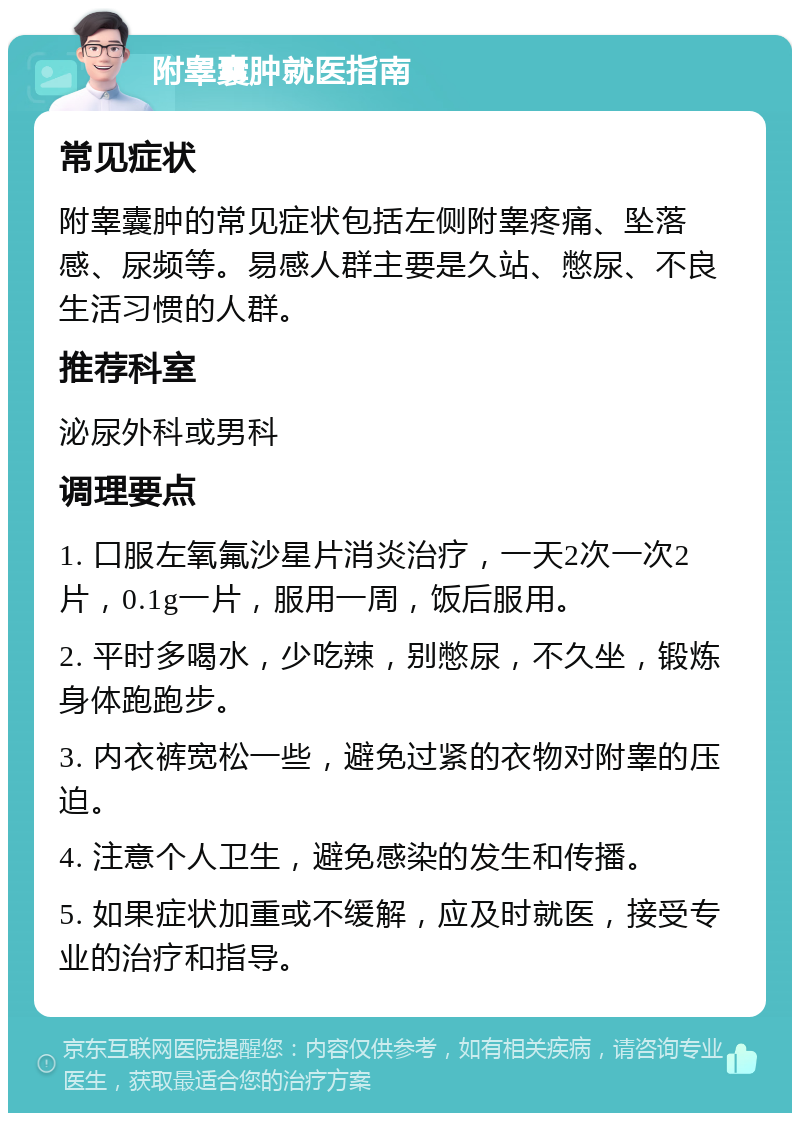 附睾囊肿就医指南 常见症状 附睾囊肿的常见症状包括左侧附睾疼痛、坠落感、尿频等。易感人群主要是久站、憋尿、不良生活习惯的人群。 推荐科室 泌尿外科或男科 调理要点 1. 口服左氧氟沙星片消炎治疗，一天2次一次2片，0.1g一片，服用一周，饭后服用。 2. 平时多喝水，少吃辣，别憋尿，不久坐，锻炼身体跑跑步。 3. 内衣裤宽松一些，避免过紧的衣物对附睾的压迫。 4. 注意个人卫生，避免感染的发生和传播。 5. 如果症状加重或不缓解，应及时就医，接受专业的治疗和指导。