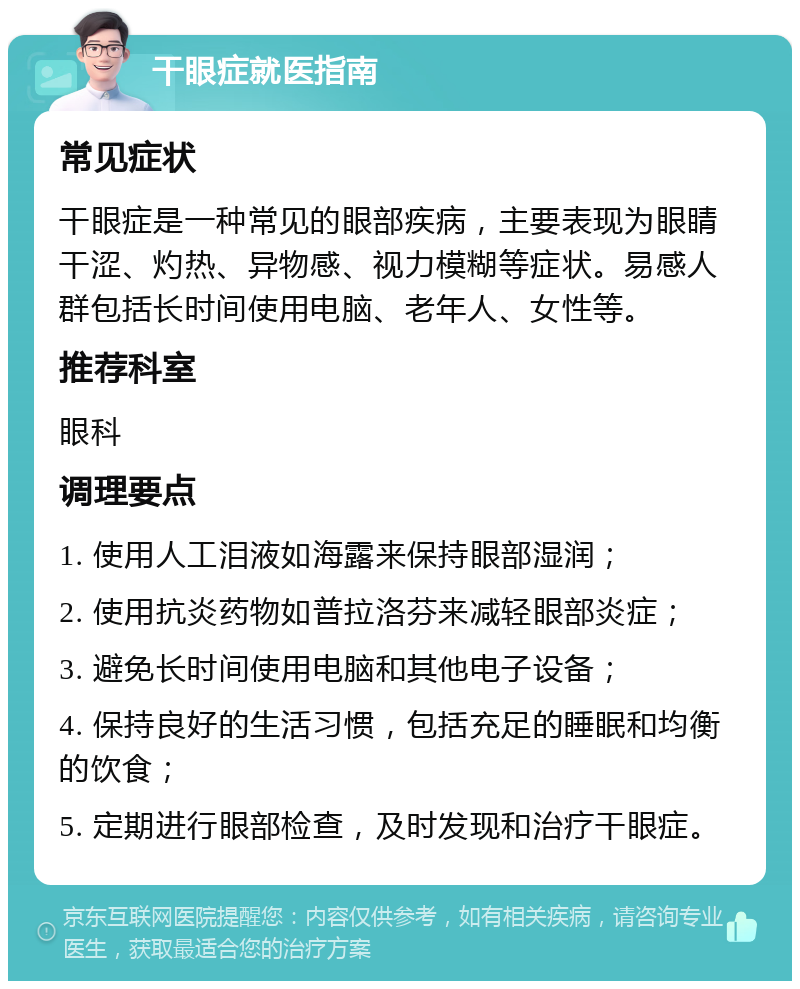 干眼症就医指南 常见症状 干眼症是一种常见的眼部疾病，主要表现为眼睛干涩、灼热、异物感、视力模糊等症状。易感人群包括长时间使用电脑、老年人、女性等。 推荐科室 眼科 调理要点 1. 使用人工泪液如海露来保持眼部湿润； 2. 使用抗炎药物如普拉洛芬来减轻眼部炎症； 3. 避免长时间使用电脑和其他电子设备； 4. 保持良好的生活习惯，包括充足的睡眠和均衡的饮食； 5. 定期进行眼部检查，及时发现和治疗干眼症。