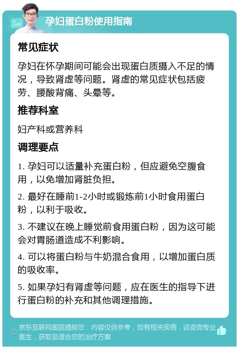 孕妇蛋白粉使用指南 常见症状 孕妇在怀孕期间可能会出现蛋白质摄入不足的情况，导致肾虚等问题。肾虚的常见症状包括疲劳、腰酸背痛、头晕等。 推荐科室 妇产科或营养科 调理要点 1. 孕妇可以适量补充蛋白粉，但应避免空腹食用，以免增加肾脏负担。 2. 最好在睡前1-2小时或锻炼前1小时食用蛋白粉，以利于吸收。 3. 不建议在晚上睡觉前食用蛋白粉，因为这可能会对胃肠道造成不利影响。 4. 可以将蛋白粉与牛奶混合食用，以增加蛋白质的吸收率。 5. 如果孕妇有肾虚等问题，应在医生的指导下进行蛋白粉的补充和其他调理措施。